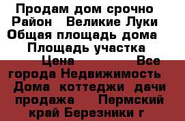 Продам дом срочно › Район ­ Великие Луки › Общая площадь дома ­ 48 › Площадь участка ­ 1 700 › Цена ­ 150 000 - Все города Недвижимость » Дома, коттеджи, дачи продажа   . Пермский край,Березники г.